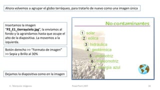 Ahora volvemos a agrupar el globo terráqueo, para tratarlo de nuevo como una imagen única



Insertamos la imagen
“P2_E1_tierraycielo.jpg”, la enviamos al
fondo y la agrandamos hasta que ocupe el
alto de la diapositiva. La movemos a la
izquierda.

Botón derecho >> “Formato de imagen”
>> Sepia y Brillo al 30%




Dejamos la diapositiva como en la imagen


  4.- Manipular imágenes                    PowerPoint 2007                                 18
 