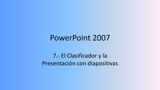PowerPoint 2007
    7.- El Clasificador y la
Presentación con diapositivas
 