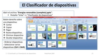 El Clasificador de diapositivas
Abrir el archivo “Energías renovables (completo).pptx”:
      Pestaña “Vista” >> “Clasificador de diapositivas”

Botón derecho sobre
una diapositiva:
 Cortar
 Copiar
 Pegar
 Nueva diapositiva…
 Eliminar diapositiva
 Ocultar diapositiva
- Ordenar diapositivas
- Seleccionar varias
diapositivas (Ctrl ó Shift)

   7.- El Clasificador y la Presentación con diapositivas   PowerPoint 2007   27
 