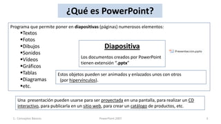 ¿Qué es PowerPoint?
Programa que permite poner en diapositivas (páginas) numerosos elementos:
      Textos
      Fotos
      Dibujos                                  Diapositiva
      Sonidos
                                    Los documentos creados por PowerPoint
      Vídeos
                                    tienen extensión “.pptx”
      Gráficos
      Tablas            Estos objetos pueden ser animados y enlazados unos con otros
      Diagramas          (por hipervínculos).
      etc.

    Una presentación pueden usarse para ser proyectada en una pantalla, para realizar un CD
    interactivo, para publicarla en un sitio web, para crear un catálogo de productos, etc.

 1.- Conceptos Básicos                       PowerPoint 2007                                  3
 