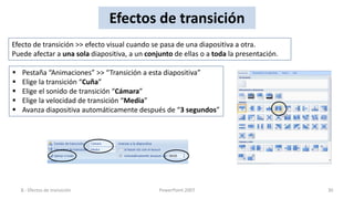 Efectos de transición
Efecto de transición >> efecto visual cuando se pasa de una diapositiva a otra.
Puede afectar a una sola diapositiva, a un conjunto de ellas o a toda la presentación.

   Pestaña “Animaciones” >> “Transición a esta diapositiva”
   Elige la transición “Cuña”
   Elige el sonido de transición “Cámara”
   Elige la velocidad de transición “Media”
   Avanza diapositiva automáticamente después de “3 segundos”




    8.- Efectos de transición                  PowerPoint 2007                           30
 