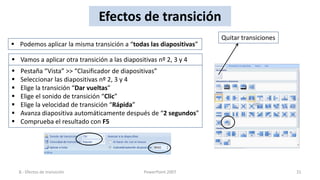 Efectos de transición
                                                                   Quitar transiciones
 Podemos aplicar la misma transición a “todas las diapositivas”

 Vamos a aplicar otra transición a las diapositivas nº 2, 3 y 4
   Pestaña “Vista” >> “Clasificador de diapositivas”
   Seleccionar las diapositivas nº 2, 3 y 4
   Elige la transición “Dar vueltas”
   Elige el sonido de transición “Clic”
   Elige la velocidad de transición “Rápida”
   Avanza diapositiva automáticamente después de “2 segundos”
   Comprueba el resultado con F5




    8.- Efectos de transición                   PowerPoint 2007                          31
 