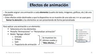 Efectos de animación
-- Se puede asignar una animación a cada elemento (cuadro de texto, imágenes, gráficos, etc.) de una
diapositiva.
-- Estos efectos están destinados a que la diapositiva no se muestre de una sola vez >>> se usan para
    llamar la atención y los elementos se van presentando de forma personalizada

Para aplicar una animación a un elemento:
      Selecciona el o los elementos
      Pestaña “Animaciones” >> “Personalizar animación”
      Botón “Agregar efecto”
          o Entrada                       Se muestran los
          o Énfasis                       últimos usados y
          o Salir                         “Más efectos…”
          o Trayectoria de animación


  10.- Efectos de animación                   PowerPoint 2007                                       35
 