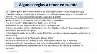 Algunas reglas a tener en cuenta
No se deben poner demasiados elementos en una diapositiva (no se trata de copiar/pegar)
PowerPoint debe servir de apoyo al discurso >> no es el orador quién sigue la presentación en
pantalla, sino la presentación la que ilustra lo que dice el orador.
Insertar en torno a 6 líneas de texto por diapositiva como máximo
La presentación y cada diapositiva, deben tener un título
No olvidar los pies de página (fecha, autor, nº de diapositiva)
De una diapositiva a otra, todos los elementos fijos (logotipo, fecha, nº diapositiva, etc.) deben
permanecer en los mismos lugares
Una diapositiva debe ser simple y rápida de leer (las animaciones pueden ayudar a secuenciar la
información)
Evitar los tipos de letra de “fantasía” y difíciles de leer
Cuidar la elección de los colores (un texto verde sobre un fondo rojo es molesto)
Una comunicación (presentación) vale tanto por el contenido como por el continente
Repetir la presentación, cronómetro en mano, para respetar los tiempos y conocerla “de
memoria”
1.- Conceptos Básicos                       PowerPoint 2007                                           4
 