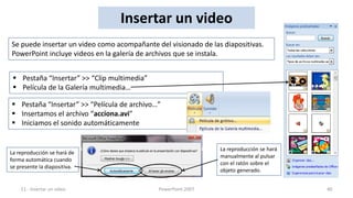 Insertar un video
Se puede insertar un video como acompañante del visionado de las diapositivas.
PowerPoint incluye videos en la galería de archivos que se instala.


  Pestaña “Insertar” >> “Clip multimedia”
  Película de la Galería multimedia…

 Pestaña “Insertar” >> “Película de archivo…”
 Insertamos el archivo “acciona.avi”
 Iniciamos el sonido automáticamente


                                                                La reproducción se hará
La reproducción se hará de
                                                                manualmente al pulsar
forma automática cuando
                                                                con el ratón sobre el
se presente la diapositiva.
                                                                objeto generado.


    11.- Insertar un video                   PowerPoint 2007                              40
 