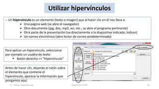 Utilizar hipervínculos
-- Un hipervínculo es un elemento (texto o imagen) que al hacer clic en él nos lleva a:
           Una página web (se abre el navegador)
           Otro documento (jpg, doc, mp3, avi, etc.; se abre el programa pertinente)
           Otra parte de la presentación (va directamente a la diapositiva indicada; índices)
           Un correo electrónico (abre lector de correo predeterminado)


Para aplicar un hipervínculo, seleccionar
por ejemplo un cuadro de texto:
      Botón derecho >> “Hipervínculo”

Antes de hacer clic, dejando el ratón sobre
el elemento que contiene el
hipervínculo, aparece la información que
pongamos aquí
  12.- Utilizar hipervínculos                  PowerPoint 2007                                   42
 
