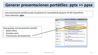 Generar presentaciones portátiles: pptx >> ppsx
-- Una presentación portátil puede visualizarse sin necesidad de disponer de Ms PowerPoint.
-- Tiene extensión .ppsx




Para guardar una presentación portátil:
• Botón Office
• Guardar como
• Presentación de PowerPoint




  13.- Generar presentaciones portátiles      PowerPoint 2007                                 45
 