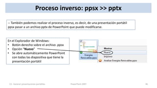 Proceso inverso: ppsx >> pptx
-- También podemos realizar el proceso inverso, es decir, de una presentación portátil
ppsx pasar a un archivo pptx de PowerPoint que puede modificarse.



En el Explorador de Windows:
• Botón derecho sobre el archivo .ppsx
• Opción “Nuevo”
• Se abre automáticamente PowerPoint
   con todas las diapositiva que tiene la
   presentación portátil




 13.- Generar presentaciones portátiles      PowerPoint 2007                             46
 