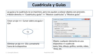 Cuadrícula y Guías
 Las guías y la cuadrícula no se imprimen, pero nos ayudan a colocar objetos con precisión.
 Botón derecho >> “Cuadrícula y guías” >> “Mostrar cuadrículas” y “Mostrar guías”

  Crear un eje >>> Cursor sobre una guía +
  Ctrl




                                                          Objeto: cualquier elemento en una
  Eliminar un eje >>> Clic y arrastrarlo                  diapositiva >> cuadro de
  fuera de la diapositiva                                 texto, foto, dibujo, gráfico, sonido, vídeo,
                                                           línea, etc.
1.- Conceptos Básicos                        PowerPoint 2007                                             5
 