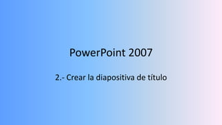 PowerPoint 2007
2.- Crear la diapositiva de título
 