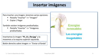Insertar imágenes

Para insertar una imagen, tenemos varias opciones:
      Pestaña “Insertar” >> “Imagen”
      Copiar / Pegar

También existen imágenes prediseñadas:
     Pestaña “Insertar” >> “Imágenes
       prediseñadas

Insertamos la imagen “P1_E1_flor.jpg” y la
movemos a la esquina superior izquierda.
Botón derecho sobre imagen >> “Enviar al fondo”



   2.- Crear la dispositiva de título         PowerPoint 2007   9
 