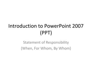 Introduction to PowerPoint 2007
              (PPT)
      Statement of Responsibility
     (When, For Whom, By Whom)
 