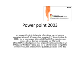 Power point 2003
     es una versión de la de la suite informática para el sistema
operativo Microsoft Windows. Fue lanzada el 17 de noviembre de
 2003 y fue la sucesora de Microsoft Office XP. Tras tres años, dos
          meses y trece días fue remplazado por Microsoft
Office2007(siendo el período más largo entre el lanzamiento de un
Office para Windows y otro). Esta fue la última versión compatible
 con Windows 2000. el documento quedaba guardado como doc.
 