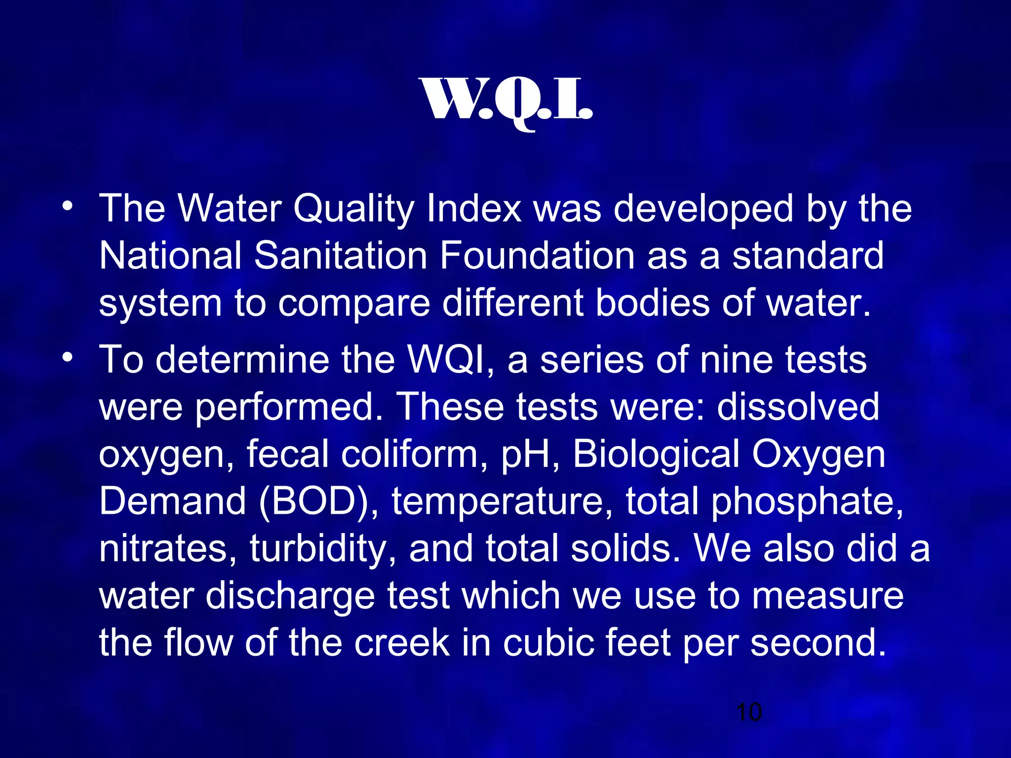 W.Q.I.
• The Water Quality Index was developed by the
  National Sanitation Foundation as a standard
  system to compare different bodies of water.
• To determine the WQI, a series of nine tests
  were performed. These tests were: dissolved
  oxygen, fecal coliform, pH, Biological Oxygen
  Demand (BOD), temperature, total phosphate,
  nitrates, turbidity, and total solids. We also did a
  water discharge test which we use to measure
  the flow of the creek in cubic feet per second.
                                         10
 