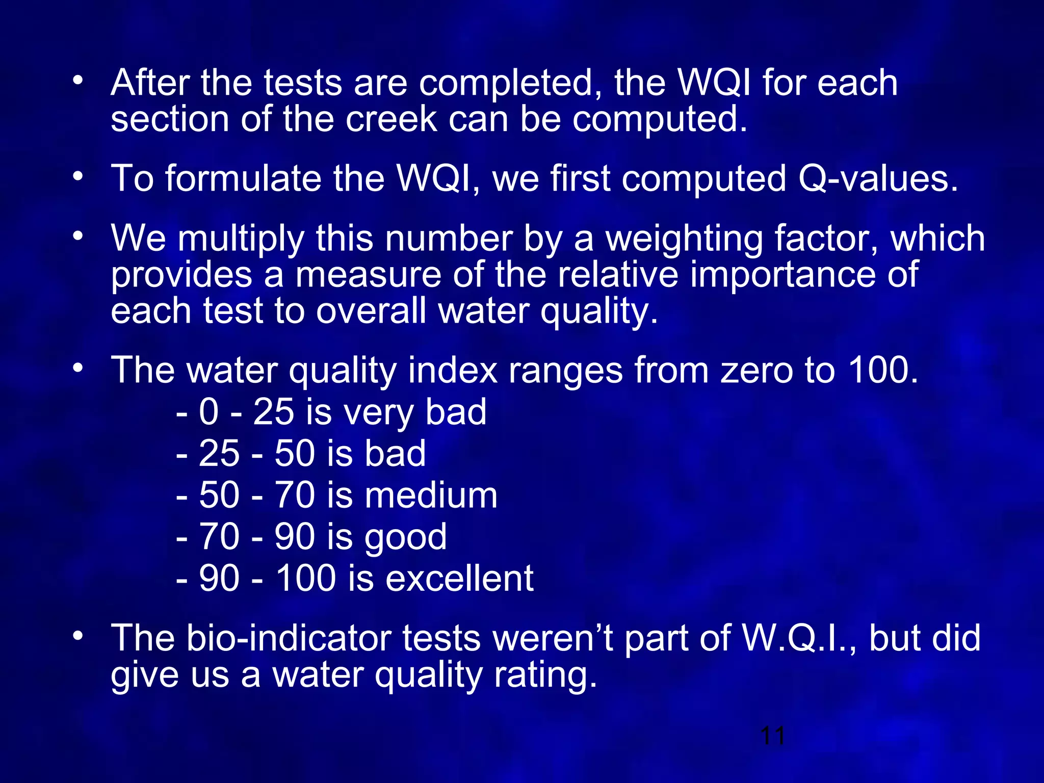 • After the tests are completed, the WQI for each
  section of the creek can be computed.
• To formulate the WQI, we first computed Q-values.
• We multiply this number by a weighting factor, which
  provides a measure of the relative importance of
  each test to overall water quality.
• The water quality index ranges from zero to 100.
     - 0 - 25 is very bad
     - 25 - 50 is bad
     - 50 - 70 is medium
     - 70 - 90 is good
     - 90 - 100 is excellent
• The bio-indicator tests weren’t part of W.Q.I., but did
  give us a water quality rating.
                                           11
 