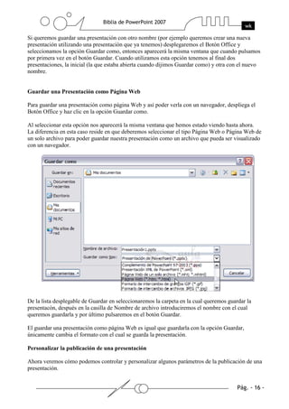 Si queremos guardar una presentación con otro nombre (por ejemplo queremos crear una nueva
presentación utilizando una presentación que ya tenemos) desplegaremos el Botón Office y
seleccionamos la opción Guardar como, entonces aparecerá la misma ventana que cuando pulsamos
por primera vez en el botón Guardar. Cuando utilizamos esta opción tenemos al final dos
presentaciones, la inicial (la que estaba abierta cuando dijimos Guardar como) y otra con el nuevo
nombre.
Guardar una Presentación como Página Web
Para guardar una presentación como página Web y así poder verla con un navegador, despliega el
Botón Office y haz clic en la opción Guardar como.
Al seleccionar esta opción nos aparecerá la misma ventana que hemos estado viendo hasta ahora.
La diferencia en esta caso reside en que deberemos seleccionar el tipo Página Web o Página Web de
un solo archivo para poder guardar nuestra presentación como un archivo que pueda ser visualizado
con un navegador.
De la lista desplegable de Guardar en seleccionaremos la carpeta en la cual queremos guardar la
presentacón, después en la casilla de Nombre de archivo introduciremos el nombre con el cual
queremos guardarla y por último pulsaremos en el botón Guardar.
El guardar una presentación como página Web es igual que guardarla con la opción Guardar,
únicamente cambia el formato con el cual se guarda la presentación.
Personalizar la publicación de una presentación
Ahora veremos cómo podemos controlar y personalizar algunos parámetros de la publicación de una
presentación.
 