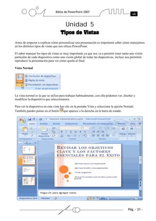 Unidad 5
Antes de empezar a explicar cómo personalizar una presentación es importante saber cómo manejarnos
en los distintos tipos de vistas que nos ofrece PowerPoint.
El saber manejar los tipos de vistas es muy importante ya que nos va a permitir tener tanto una visión
particular de cada diapositiva como una visión global de todas las diapositivas, incluso nos permitirá
reproducir la presentación para ver cómo queda al final.
Vista Normal
La vista normal es la que se utiliza para trabajar habitualmente, con ella podemos ver, diseñar y
modificar la diapositiva que seleccionamos.
Para ver la diapositiva en esta vista haz clic en la pestaña Vista y selecciona la opción Normal.
También puedes pulsar en el botón que aparece a la derecha en la barra de estado.
 