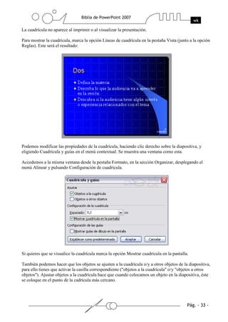 La cuadrícula no aparece al imprimir o al visualizar la presentación.
Para mostrar la cuadrícula, marca la opción Líneas de cuadrícula en la pestaña Vista (junto a la opción
Reglas). Este será el resultado:
Podemos modificar las propiedades de la cuadrícula, haciendo clic derecho sobre la diapositiva, y
eligiendo Cuadrícula y guías en el menú contextual. Se muestra una ventana como esta.
Accedemos a la misma ventana desde la pestaña Formato, en la sección Organizar, desplegando el
menú Alinear y pulsando Configuración de cuadrícula.
Si quieres que se visualice la cuadrícula marca la opción Mostrar cuadrícula en la pantalla.
También podemos hacer que los objetos se ajusten a la cuadrícula o/y a otros objetos de la diapositiva,
para ello tienes que activar la casilla correspondiente ("objetos a la cuadrícula" o/y "objetos a otros
objetos"). Ajustar objetos a la cuadrícula hace que cuando colocamos un objeto en la diapositiva, éste
se coloque en el punto de la cadrícula más cercano.
 