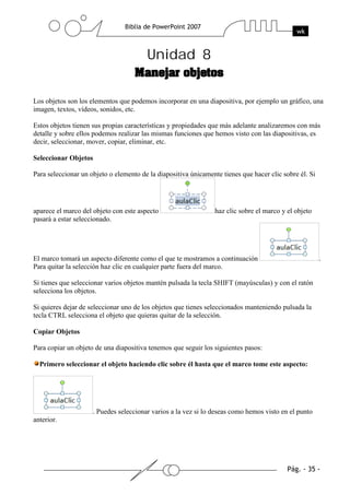 Unidad 8
Los objetos son los elementos que podemos incorporar en una diapositiva, por ejemplo un gráfico, una
imagen, textos, vídeos, sonidos, etc.
Estos objetos tienen sus propias características y propiedades que más adelante analizaremos con más
detalle y sobre ellos podemos realizar las mismas funciones que hemos visto con las diapositivas, es
decir, seleccionar, mover, copiar, eliminar, etc.
Seleccionar Objetos
Para seleccionar un objeto o elemento de la diapositiva únicamente tienes que hacer clic sobre él. Si
aparece el marco del objeto con este aspecto haz clic sobre el marco y el objeto
pasará a estar seleccionado.
El marco tomará un aspecto diferente como el que te mostramos a continuación .
Para quitar la selección haz clic en cualquier parte fuera del marco.
Si tienes que seleccionar varios objetos mantén pulsada la tecla SHIFT (mayúsculas) y con el ratón
selecciona los objetos.
Si quieres dejar de seleccionar uno de los objetos que tienes seleccionados manteniendo pulsada la
tecla CTRL selecciona el objeto que quieras quitar de la selección.
Copiar Objetos
Para copiar un objeto de una diapositiva tenemos que seguir los siguientes pasos:
Primero seleccionar el objeto haciendo clic sobre él hasta que el marco tome este aspecto:
. Puedes seleccionar varios a la vez si lo deseas como hemos visto en el punto
anterior.
 