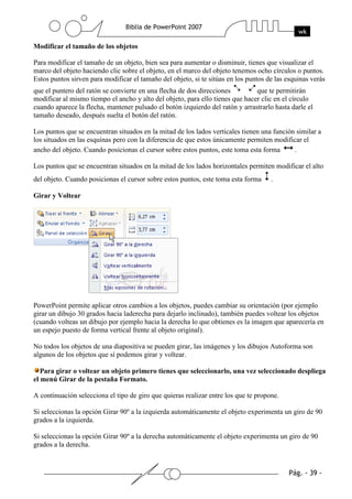 Modificar el tamaño de los objetos
Para modificar el tamaño de un objeto, bien sea para aumentar o disminuir, tienes que visualizar el
marco del objeto haciendo clic sobre el objeto, en el marco del objeto tenemos ocho círculos o puntos.
Estos puntos sirven para modificar el tamaño del objeto, si te sitúas en los puntos de las esquinas verás
que el puntero del ratón se convierte en una flecha de dos direcciones que te permitirán
modificar al mismo tiempo el ancho y alto del objeto, para ello tienes que hacer clic en el círculo
cuando aparece la flecha, mantener pulsado el botón izquierdo del ratón y arrastrarlo hasta darle el
tamaño deseado, después suelta el botón del ratón.
Los puntos que se encuentran situados en la mitad de los lados verticales tienen una función similar a
los situados en las esquinas pero con la diferencia de que estos únicamente permiten modificar el
ancho del objeto. Cuando posicionas el cursor sobre estos puntos, este toma esta forma .
Los puntos que se encuentran situados en la mitad de los lados horizontales permiten modificar el alto
del objeto. Cuando posicionas el cursor sobre estos puntos, este toma esta forma .
Girar y Voltear
PowerPoint permite aplicar otros cambios a los objetos, puedes cambiar su orientación (por ejemplo
girar un dibujo 30 grados hacia laderecha para dejarlo inclinado), también puedes voltear los objetos
(cuando volteas un dibujo por ejemplo hacia la derecha lo que obtienes es la imagen que aparecería en
un espejo puesto de forma vertical frente al objeto original).
No todos los objetos de una diapositiva se pueden girar, las imágenes y los dibujos Autoforma son
algunos de los objetos que sí podemos girar y voltear.
Para girar o voltear un objeto primero tienes que seleccionarlo, una vez seleccionado despliega
el menú Girar de la pestaña Formato.
A continuación selecciona el tipo de giro que quieras realizar entre los que te propone.
Si seleccionas la opción Girar 90º a la izquierda automáticamente el objeto experimenta un giro de 90
grados a la izquierda.
Si seleccionas la opción Girar 90º a la derecha automáticamente el objeto experimenta un giro de 90
grados a la derecha.
 