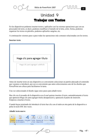 Unidad 9
En las diapositivas podemos insertar textos y aplicarles casi las mismas operaciones que con un
procesador de texto, es decir, podemos modificar el tamaño de la letra, color, forma, podemos
organizar los textos en párrafos, podemos aplicarles sangrías, etc.
A continuación veremos paso a paso todas las operaciones más comunes relacionadas con los textos.
Insertar texto
Antes de insertar texto en una diapositiva es conveniente seleccionar un patrón adecuado al contenido
que vayamos a introducir, por eso es conveniente que antes seleccionemos uno de los diseños que
PowerPoint nos ofrece para facilitarnos la tarea.
Una vez seleccionado el diseño sigue estos pasos para añadir texto:
Haz clic en el recuadro de la diapositiva en el cual quieras insertar el texto, automáticamente el texto
que aparecía (Haga clic para agregar titulo) desaparecerá y aparecerá el punto de inserción.
Empieza a insertar el texto.
Cuando hayas terminado de introducir el texto haz clic con el ratón en otra parte de la diapositiva o
pulsa la tecla ESC dos veces.
Añadir texto nuevo
 