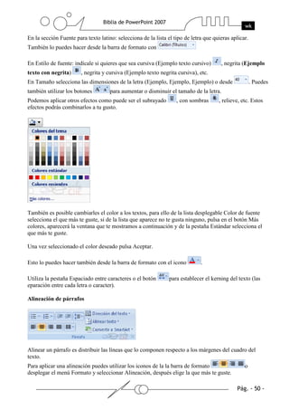 En la sección Fuente para texto latino: selecciona de la lista el tipo de letra que quieras aplicar.
También lo puedes hacer desde la barra de formato con
En Estilo de fuente: indícale si quieres que sea cursiva (Ejemplo texto cursivo) , negrita (Ejemplo
texto con negrita) , negrita y cursiva (Ejemplo texto negrita cursiva), etc.
En Tamaño selecciona las dimensiones de la letra (Ejemplo, Ejemplo, Ejemplo) o desde . Puedes
también utilizar los botones para aumentar o disminuir el tamaño de la letra.
Podemos aplicar otros efectos como puede ser el subrayado , con sombras , relieve, etc. Estos
efectos podrás combinarlos a tu gusto.
También es posible cambiarles el color a los textos, para ello de la lista desplegable Color de fuente
selecciona el que más te guste, si de la lista que aparece no te gusta ninguno, pulsa en el botón Más
colores, aparecerá la ventana que te mostramos a continuación y de la pestaña Estándar selecciona el
que más te guste.
Una vez seleccionado el color deseado pulsa Aceptar.
Esto lo puedes hacer también desde la barra de formato con el icono .
Utiliza la pestaña Espaciado entre caracteres o el botón para establecer el kerning del texto (las
eparación entre cada letra o caracter).
Alineación de párrafos
Alinear un párrafo es distribuir las líneas que lo componen respecto a los márgenes del cuadro del
texto.
Para aplicar una alineación puedes utilizar los iconos de la la barra de formato o
desplegar el menú Formato y seleccionar Alineación, después elige la que más te guste.
 