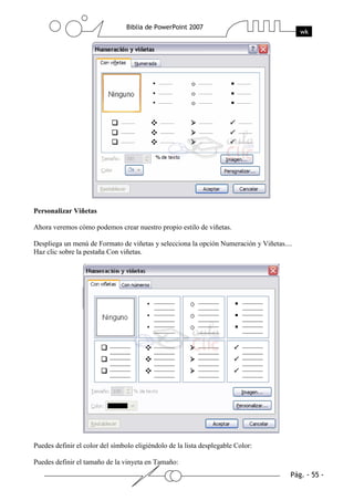 Personalizar Viñetas
Ahora veremos cómo podemos crear nuestro propio estilo de viñetas.
Despliega un menú de Formato de viñetas y selecciona la opción Numeración y Viñetas....
Haz clic sobre la pestaña Con viñetas.
Puedes definir el color del símbolo eligiéndolo de la lista desplegable Color:
Puedes definir el tamaño de la vinyeta en Tamaño:
 