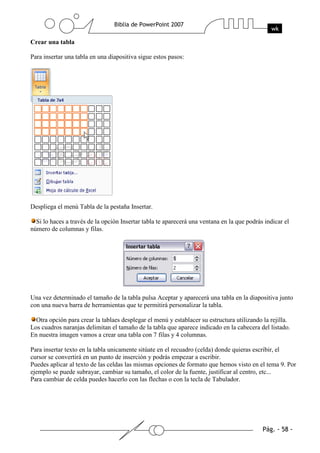 Crear una tabla
Para insertar una tabla en una diapositiva sigue estos pasos:
Despliega el menú Tabla de la pestaña Insertar.
Si lo haces a través de la opción Insertar tabla te aparecerá una ventana en la que podrás indicar el
número de columnas y filas.
Una vez determinado el tamaño de la tabla pulsa Aceptar y aparecerá una tabla en la diapositiva junto
con una nueva barra de herramientas que te permitirá personalizar la tabla.
Otra opción para crear la tablaes desplegar el menú y establacer su estructura utilizando la rejilla.
Los cuadros naranjas delimitan el tamaño de la tabla que aparece indicado en la cabecera del listado.
En nuestra imagen vamos a crear una tabla con 7 filas y 4 columnas.
Para insertar texto en la tabla unicamente sitúate en el recuadro (celda) donde quieras escribir, el
cursor se convertirá en un punto de inserción y podrás empezar a escribir.
Puedes aplicar al texto de las celdas las mismas opciones de formato que hemos visto en el tema 9. Por
ejemplo se puede subrayar, cambiar su tamaño, el color de la fuente, justificar al centro, etc...
Para cambiar de celda puedes hacerlo con las flechas o con la tecla de Tabulador.
 