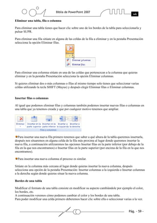Eliminar una tabla, fila o columna
Para eliminar una tabla tienes que hacer clic sobre uno de los bordes de la tabla para seleccionarla y
pulsar SUPR.
Para eliminar una fila sitúate en alguna de las celdas de la fila a eliminar y en la pestaña Presentación
selecciona la opción Eliminar filas.
Para eliminar una columna sitúate en una de las celdas que pertenezcan a la columna que quieras
eliminar y en la pestaña Presentación selecciona la opción Eliminar columnas.
Si quieres eliminar dos o más columnas o filas al mismo tiempo solo tienes que seleccionar varias
celdas utilizando la tecla SHIFT (Mayus) y después elegir Eliminar filas o Eliminar columnas.
Insertar filas o columnas
Al igual que podemos eliminar filas y columnas también podemos insertar nuevas filas o columnas en
una tabla que ya tenemos creada y que por cualquier motivo tenemos que ampliar.
Para insertar una nueva fila primero tenemos que saber a qué altura de la tabla queremos insertarla,
después nos situaremos en alguna celda de la fila más proxima al lugar donde queremos insertar la
nueva fila, a continuación utilizaremos las opciones Insertar filas en la parte inferior (por debajo de la
fila en la que nos encontramos) o Insertar filas en la parte superior (por encima de la fila en la que nos
encontramos).
Para insertar una nueva columna el proceso es similar.
Sitúate en la columna más cercana al lugar donde quieras insertar la nueva columna, después
selecciona una opción de la pestaña Presentación: Insertar columnas a la izquierda o Insertar columnas
a la derecha según donde quieras situar la nueva columna.
Bordes de una tabla
Modificar el formato de una tabla consiste en modificar su aspecto cambiándole por ejemplo el color,
los bordes, etc.
A continuación veremos cómo podemos cambiar el color y los bordes de una tabla.
Para poder modificar una celda primero deberemos hacer clic sobre ella o seleccionar varias a la vez.
 