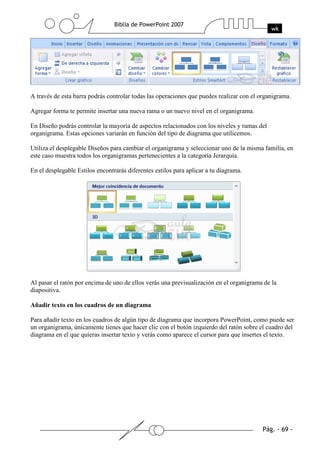 A través de esta barra podrás controlar todas las operaciones que puedes realizar con el organigrama.
Agregar forma te permite insertar una nueva rama o un nuevo nivel en el organigrama.
En Diseño podrás controlar la mayoría de aspectos relacionados con los niveles y ramas del
organigrama. Estas opciones variarán en función del tipo de diagrama que utilicemos.
Utiliza el desplegable Diseños para cambiar el organigrama y seleccionar uno de la misma familia, en
este caso muestra todos los organigramas pertenecientes a la categoría Jerarquía.
En el desplegable Estilos encontrarás diferentes estilos para aplicar a tu diagrama.
Al pasar el ratón por encima de uno de ellos verás una previsualización en el organigrama de la
diapositiva.
Añadir texto en los cuadros de un diagrama
Para añadir texto en los cuadros de algún tipo de diagrama que incorpora PowerPoint, como puede ser
un organigrama, únicamente tienes que hacer clic con el botón izquierdo del ratón sobre el cuadro del
diagrama en el que quieras insertar texto y verás como aparece el cursor para que insertes el texto.
 