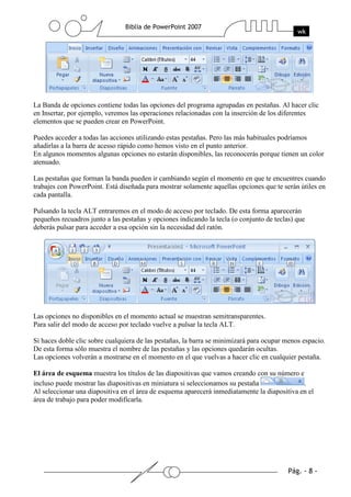 La Banda de opciones contiene todas las opciones del programa agrupadas en pestañas. Al hacer clic
en Insertar, por ejemplo, veremos las operaciones relacionadas con la inserción de los diferentes
elementos que se pueden crear en PowerPoint.
Puedes acceder a todas las acciones utilizando estas pestañas. Pero las más habituales podríamos
añadirlas a la barra de acesso rápido como hemos visto en el punto anterior.
En algunos momentos algunas opciones no estarán disponibles, las reconocerás porque tienen un color
atenuado.
Las pestañas que forman la banda pueden ir cambiando según el momento en que te encuentres cuando
trabajes con PowerPoint. Está diseñada para mostrar solamente aquellas opciones que te serán útiles en
cada pantalla.
Pulsando la tecla ALT entraremos en el modo de acceso por teclado. De esta forma aparecerán
pequeños recuadros junto a las pestañas y opciones indicando la tecla (o conjunto de teclas) que
deberás pulsar para acceder a esa opción sin la necesidad del ratón.
Las opciones no disponibles en el momento actual se muestran semitransparentes.
Para salir del modo de acceso por teclado vuelve a pulsar la tecla ALT.
Si haces doble clic sobre cualquiera de las pestañas, la barra se minimizará para ocupar menos espacio.
De esta forma sólo muestra el nombre de las pestañas y las opciones quedarán ocultas.
Las opciones volverán a mostrarse en el momento en el que vuelvas a hacer clic en cualquier pestaña.
El área de esquema muestra los títulos de las diapositivas que vamos creando con su número e
incluso puede mostrar las diapositivas en miniatura si seleccionamos su pestaña .
Al seleccionar una diapositiva en el área de esquema aparecerá inmediatamente la diapositiva en el
área de trabajo para poder modificarla.
 