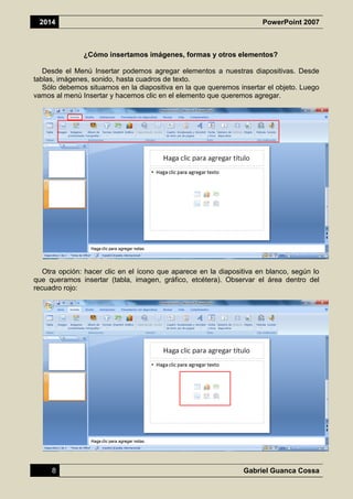 2014 PowerPoint 2007
8 Gabriel Guanca Cossa
¿Cómo insertamos imágenes, formas y otros elementos?
Desde el Menú Insertar podemos agregar elementos a nuestras diapositivas. Desde
tablas, imágenes, sonido, hasta cuadros de texto.
Sólo debemos situarnos en la diapositiva en la que queremos insertar el objeto. Luego
vamos al menú Insertar y hacemos clic en el elemento que queremos agregar.
Otra opción: hacer clic en el ícono que aparece en la diapositiva en blanco, según lo
que queramos insertar (tabla, imagen, gráfico, etcétera). Observar el área dentro del
recuadro rojo:
 