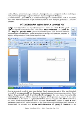 Appunti PowerPoint 2007® – Mauro Cantarella – Pag. 10/65
cambia il layout le informazioni già contenute nella diapositiva non vanno perse, ma dove risulterà pos-
sibile, verranno spostate per adeguarsi alla nuova disposizione prevista dal layout.
Se selezioniamo il Layout vuota, ci comparirà una diapositiva completamente vuota in cui saremo
noi a dover definire la posizione di ogni elemento (casella di testo, immagine, grafico ecc...) che dovrà
comporla.
IINNSSEERRIIMMEENNTTOO DDII TTEESSTTOO IINN UUNNAA DDIIAAPPOOSSIITTIIVVAA
er inserire del testo in una diapositiva è necessario creare una casella di testo, agendo
sull’apposita icona che troviamo nella barra multifunzione - scheda di-
segno - gruppo test. Quando clicchiamo su questa icona il cursore del mouse
assume l’aspetto di una croce e agendo all’interno della diapositiva possiamo disegnare un
riquadro nella posizione in cui vogliamo inserire il testo.
Dopo aver creato la casella di testo posso digitare il testo senza preoccuparmi delle sue dimensioni.
La casella di testo aumenterà le sue dimensioni automaticamente in modo da contenere tutto il testo
digitato. Il riquadro della casella di testo ha un bordo tratteggiato fino a che stiamo in modalità di in-
serimento testo. Quando abbiamo terminato di digitare il testo possiamo modificare il suo aspetto
formattandolo. In Powerpoint se vogliamo formattare in modo omogeneo tutto il testo contenuto in
una casella di testo dobbiamo fare un clic sul suo bordo selezionandola. Quando la casella di testo è
selezionata (il suo bordo assume l’aspetto di una linea continua) possiamo agire sugli strumenti di
formattazione che troviamo nella barra multifunzione nel gruppo Carattere e nel
P
 