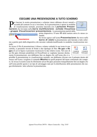 Appunti PowerPoint 2007® – Mauro Cantarella – Pag. 53/65
EESSEEGGUUIIRREE UUNNAA PPRREESSEENNTTAAZZIIOONNEE AA TTUUTTTTOO SSCCHHEERRMMOO
er lanciare la nostra presentazione a schermo intero abbiamo diversi metodi a
seconda del contesto in cui ci troviamo. Se la presentazione è aperta in modalita
di visualizzazione normale, possiamo lanciarla con il pulsante Presen-
tazione che troviamo nella barra multifunzione - scheda Visualizza
- gruppo Visualizzazioni presentazione. La presentazione partirà dalla
prima diapositiva. Il tasto F5 della tastiera attiva lo stesso co-
mando.
Se invece agisco sull’icona Presentazione che trovo nelle
barra di stato la presentazione sarà lanciata a tutto scher-
mo a partire però dalla diapositiva che stavamo vedendo/modificando in modalita visualizzazione nor-
male.
Se invece il file di presentazione è chiuso e stiamo vedendo la sua icona in una
cartella, ci possiamo trovare di fronte a due tipologie di files: file pptx o file
ppsx di cui in figura si possiamo riconoscere le due relative icone. Nel caso di
un file pptx (formato predefinito di PowerPoint) se vogliamo lanciare diretta-
mente la presentazione, non dobbiamo fare un doppio clic sull’icona che ci a-
prirebbe la presentazione in visualizazzione normale, ma dobbiamo cliccare con il pulsante destro del
mouse sull’icona e scegliere il comando Mostra tra quelli proposti dal menu contestuale che compa-
re. Se invece la nostra icona fa riferimento ad un file ppsx possiamo tranquillamente fare un doppio clic
sull’icona perchè questo è un tipo di salvataggio nato per la distribuzione delle presentazioni che ese-
gue direttamente tutto schermo la presentazione.
P
 