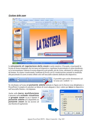 Appunti PowerPoint 2007® – Mauro Cantarella – Pag. 8/65
Gestione dello zoom
Lo strumento di regolazione dello zoom è molto intuitivo. Cliccando e trascinando la
levetta di forma triangolare che troviamo nel dispositivo, regoliamo la percentuale al valore desiderato,
se la incrementiamo vedremo la nostra diapositiva più grande, più da vicino, altrimenti la vedremo più
da lontano. Se stiamo visualizzando l’ambiente di lavoro con la visualizzazione normale le modifiche
alla percentuale di zoom avranno effetto solo sull’area dello schermo dedicata alla diapositiva.
E possibile agire anche direttamente sul-
le icone con i simboli + e –
Se clicchiamo sul’icona del pulsante adatta indicata in figura con la freccia rossa deleghiamo a
PowerPoint il compito di calcolare un fattore di zoom adeguato a farci vedere per intero la diapositiva
nell’area dello finestra a lei deputata.
Anche nella barra multifunzione
è presente nella scheda visualizza
un gruppo zoom in cui è ripetuto il
pulsante adatta ed è disponibile un
pulsante zoom che da accesso ad
una finestra di regolazione
 