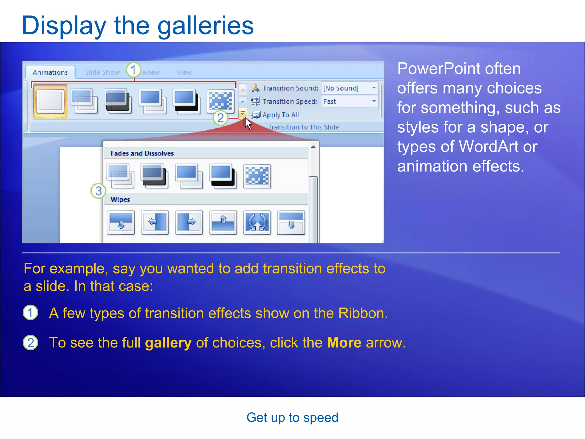 Display the galleries Get up to speed PowerPoint often offers many choices for something, such as styles for a shape, or  types of WordArt or animation effects. A few types of transition effects show on the Ribbon. To see the full  gallery  of choices, click the  More  arrow. For example, say you wanted to add transition effects to a slide. In that case: 