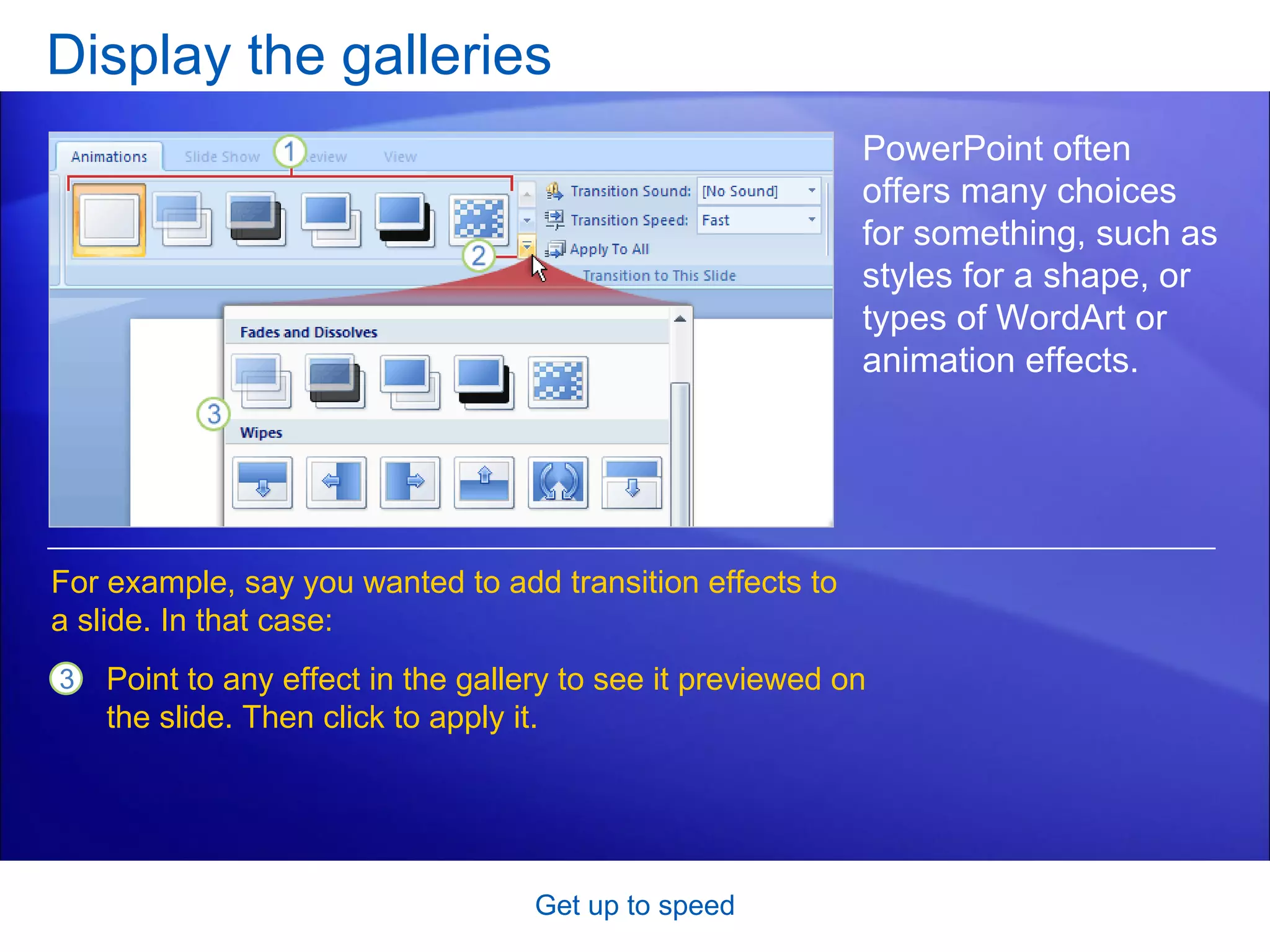 Display the galleries Get up to speed PowerPoint often offers many choices for something, such as styles for a shape, or  types of WordArt or animation effects. Point to any effect in the gallery to see it previewed on the slide. Then click to apply it.   For example, say you wanted to add transition effects to a slide. In that case: 