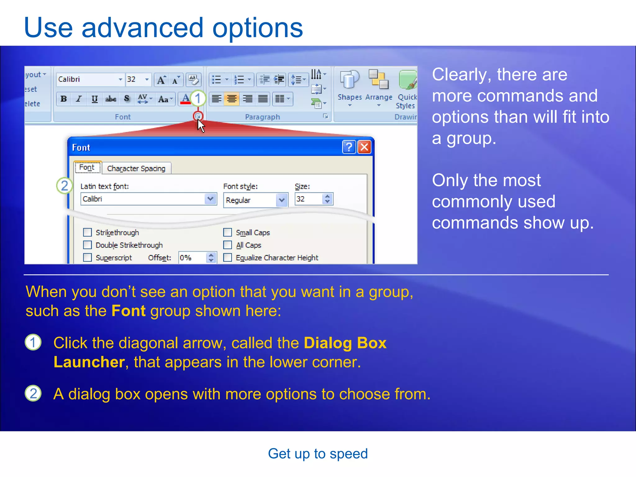 Use advanced options Get up to speed Clearly, there are more commands and options than will fit into a group.  Only the most commonly used commands show up. Click the diagonal arrow, called the  Dialog Box Launcher , that appears in the lower corner.  A dialog box opens with more options to choose from.  When you don’t see an option that you want in a group, such as the  Font  group shown here: 