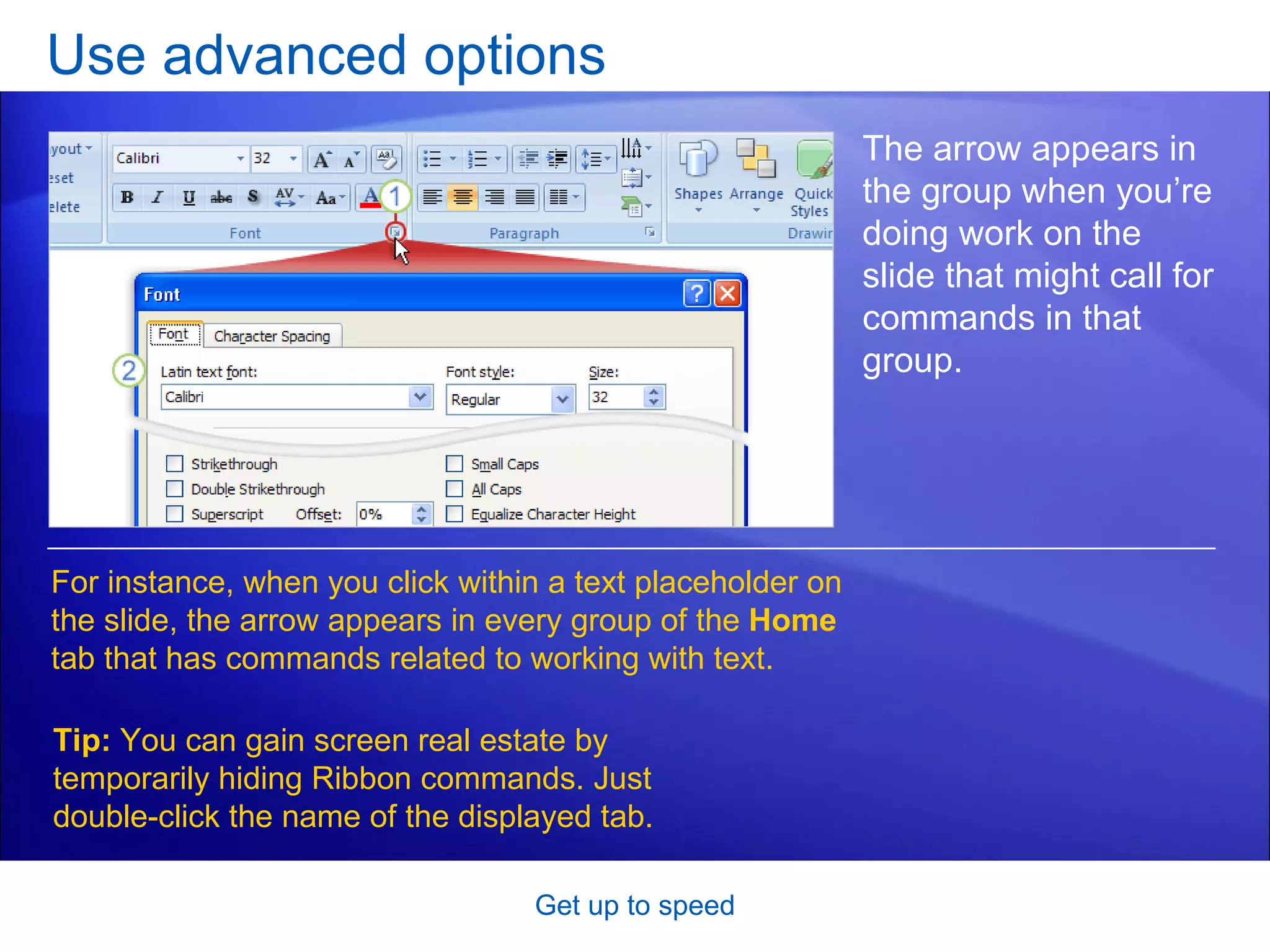 Use advanced options Get up to speed The arrow appears in the group when you’re doing work on the slide that might call for commands in that group. For instance, when you click within a text placeholder on the slide, the arrow appears in every group of the  Home  tab that has commands related to working with text. Tip:  You can gain screen real estate by temporarily hiding Ribbon commands. Just double-click the name of the displayed tab.  
