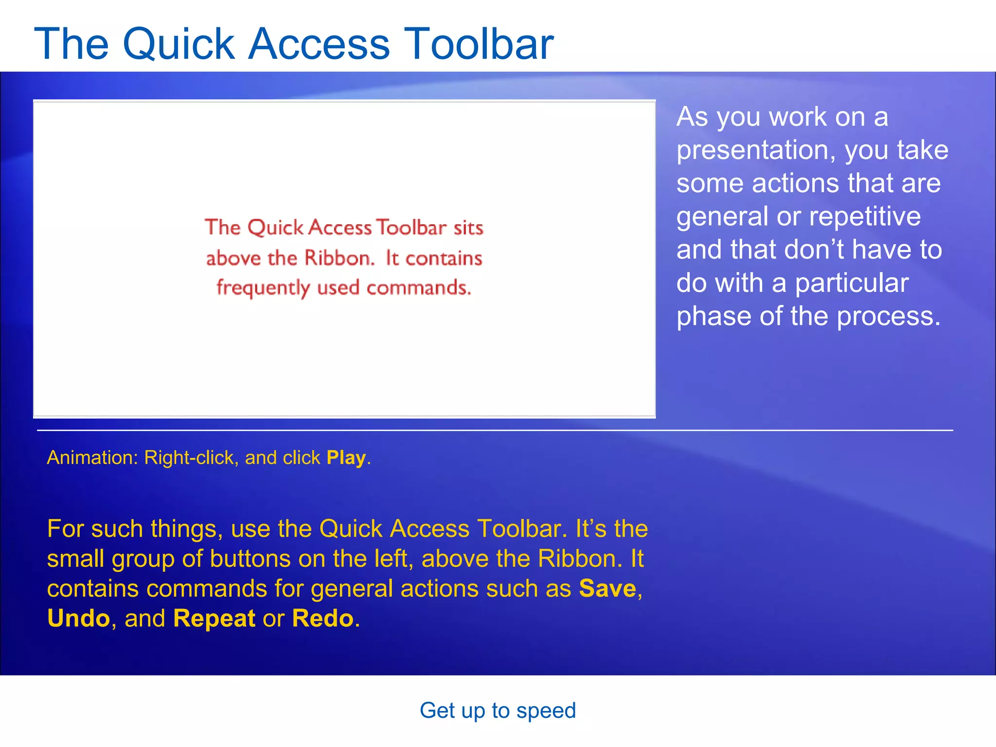 The Quick Access Toolbar [Author: .swf gets inserted here; delete this placeholder before inserting .swf file.] Get up to speed As you work on a presentation, you take some actions that are general or repetitive and that don’t have to do with a particular phase of the process.  For such things, use the Quick Access Toolbar. It’s the small group of buttons on the left, above the Ribbon. It contains commands for general actions such as  Save ,  Undo ,   and  Repeat  or  Redo . Animation: Right-click, and click  Play . 