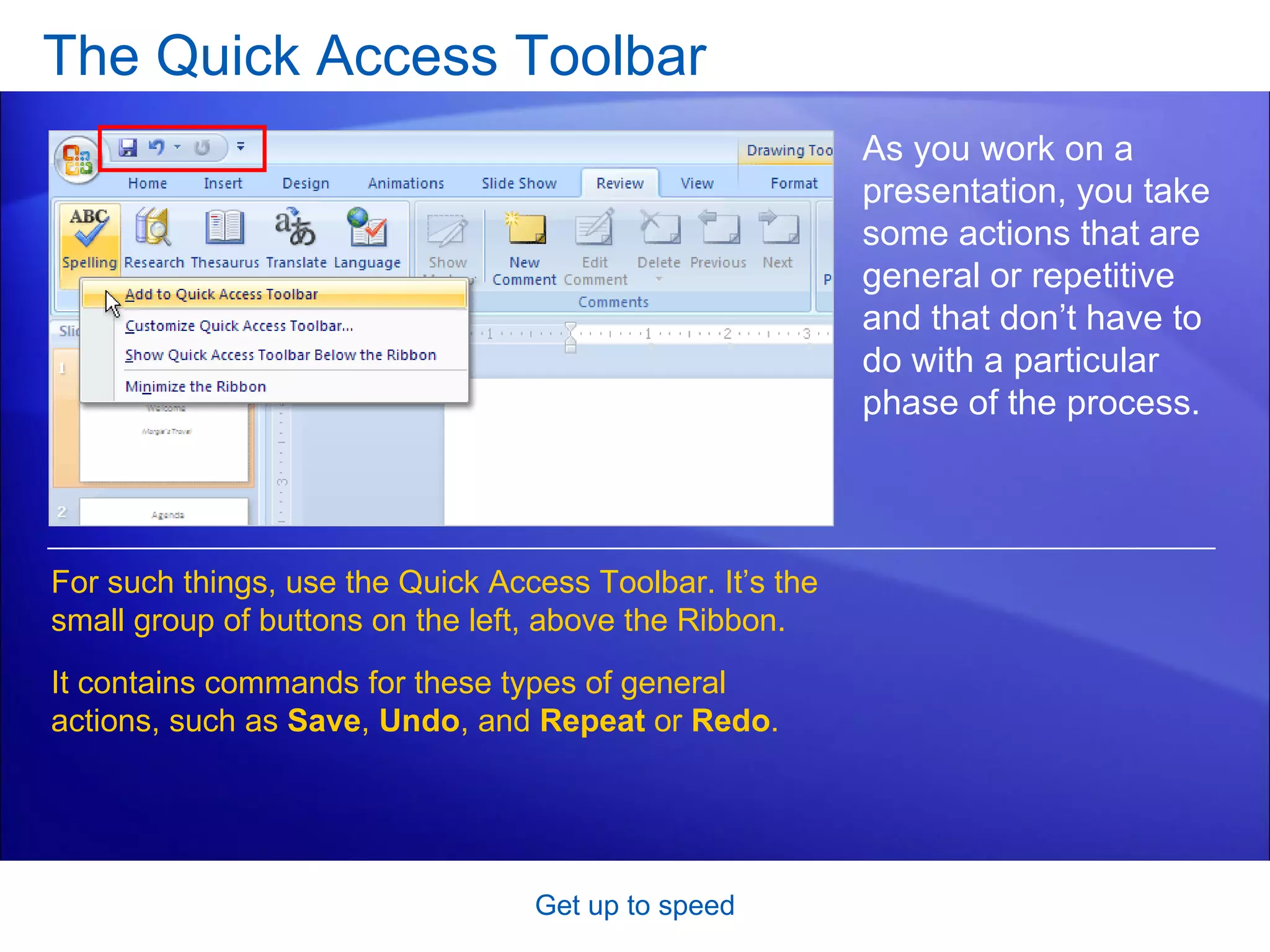 The Quick Access Toolbar Get up to speed As you work on a presentation, you take some actions that are general or repetitive and that don’t have to do with a particular phase of the process. For such things, use the Quick Access Toolbar. It’s the small group of buttons on the left, above the Ribbon. It contains commands for these types of general actions, such as  Save ,  Undo ,   and  Repeat  or  Redo . 