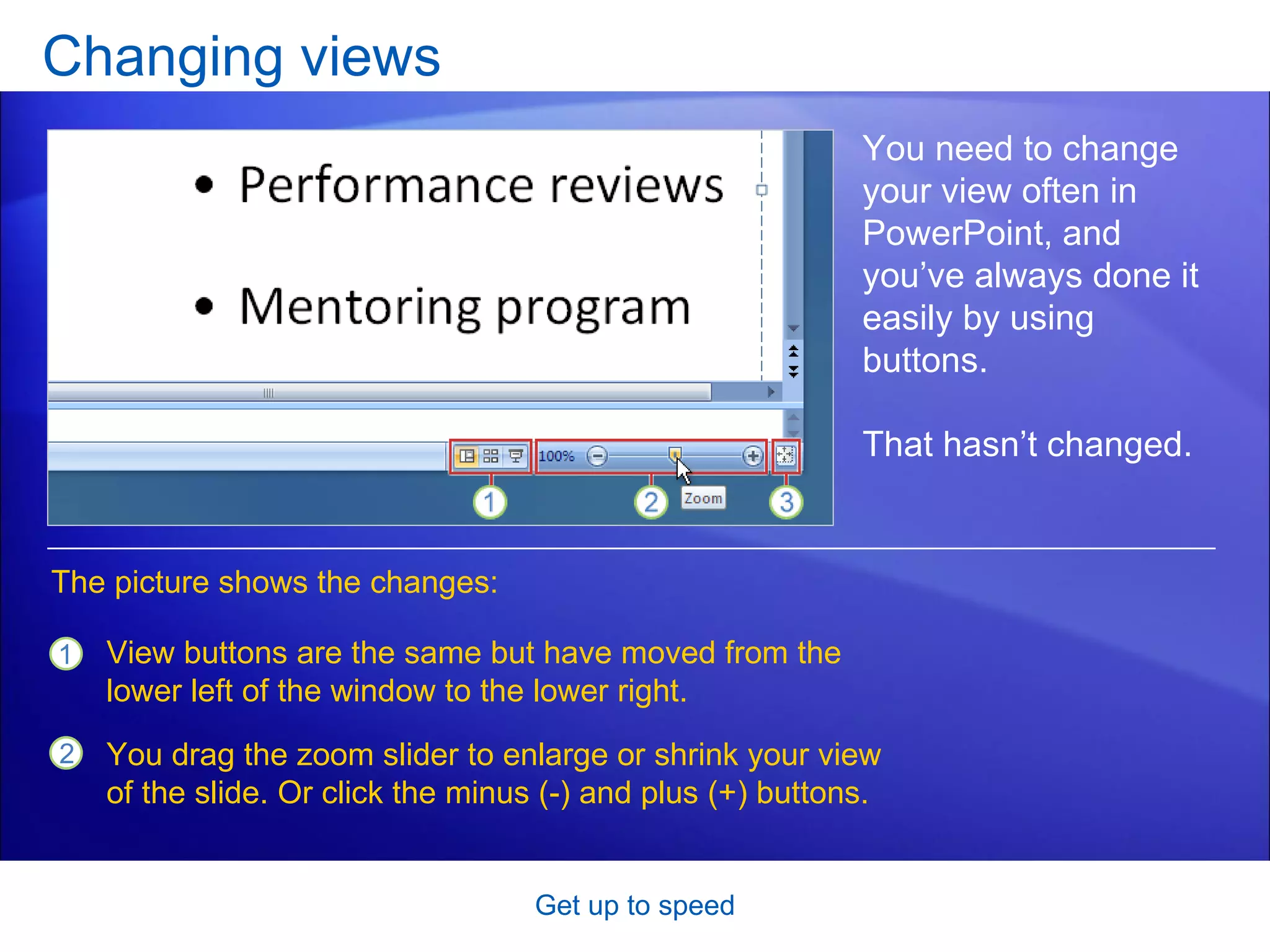 Changing views Get up to speed You need to change your view often in PowerPoint, and you’ve always done it easily by using buttons.  That hasn’t changed.  View buttons are the same but have moved from the lower left of the window to the lower right.  You drag the zoom slider to enlarge or shrink your view of the slide. Or click the minus (-) and plus (+) buttons.  The picture shows the changes: 
