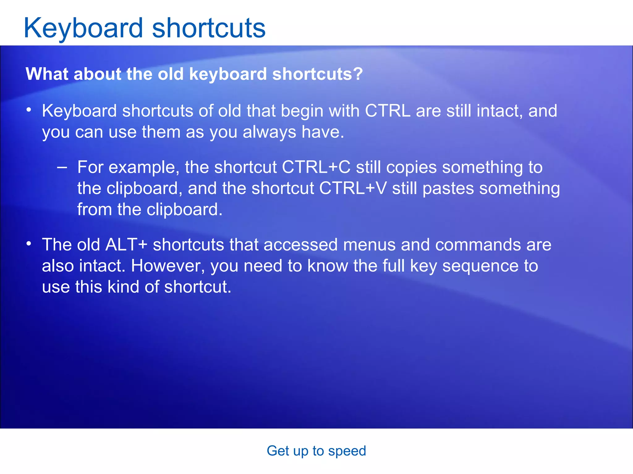 Keyboard shortcuts of old that begin with CTRL are still intact, and you can use them as you always have.  For example, the shortcut CTRL+C still copies something to the clipboard, and the shortcut CTRL+V still pastes something from the clipboard. The old ALT+ shortcuts that accessed menus and commands are also intact. However, you need to know the full key sequence to use this kind of shortcut.   Keyboard shortcuts  Get up to speed What about the old keyboard shortcuts? 