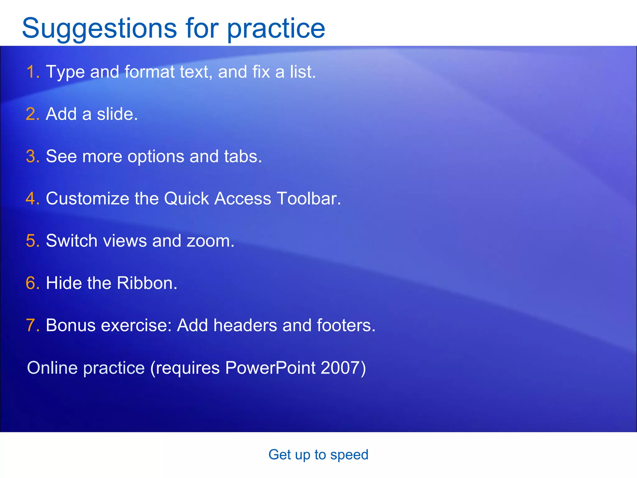 Suggestions for practice Type and format text, and fix a list. Add a slide. See more options and tabs. Customize the Quick Access Toolbar. Switch views and zoom.  Hide the Ribbon. Bonus exercise: Add headers and footers. Get up to speed Online practice  (requires PowerPoint 2007) 