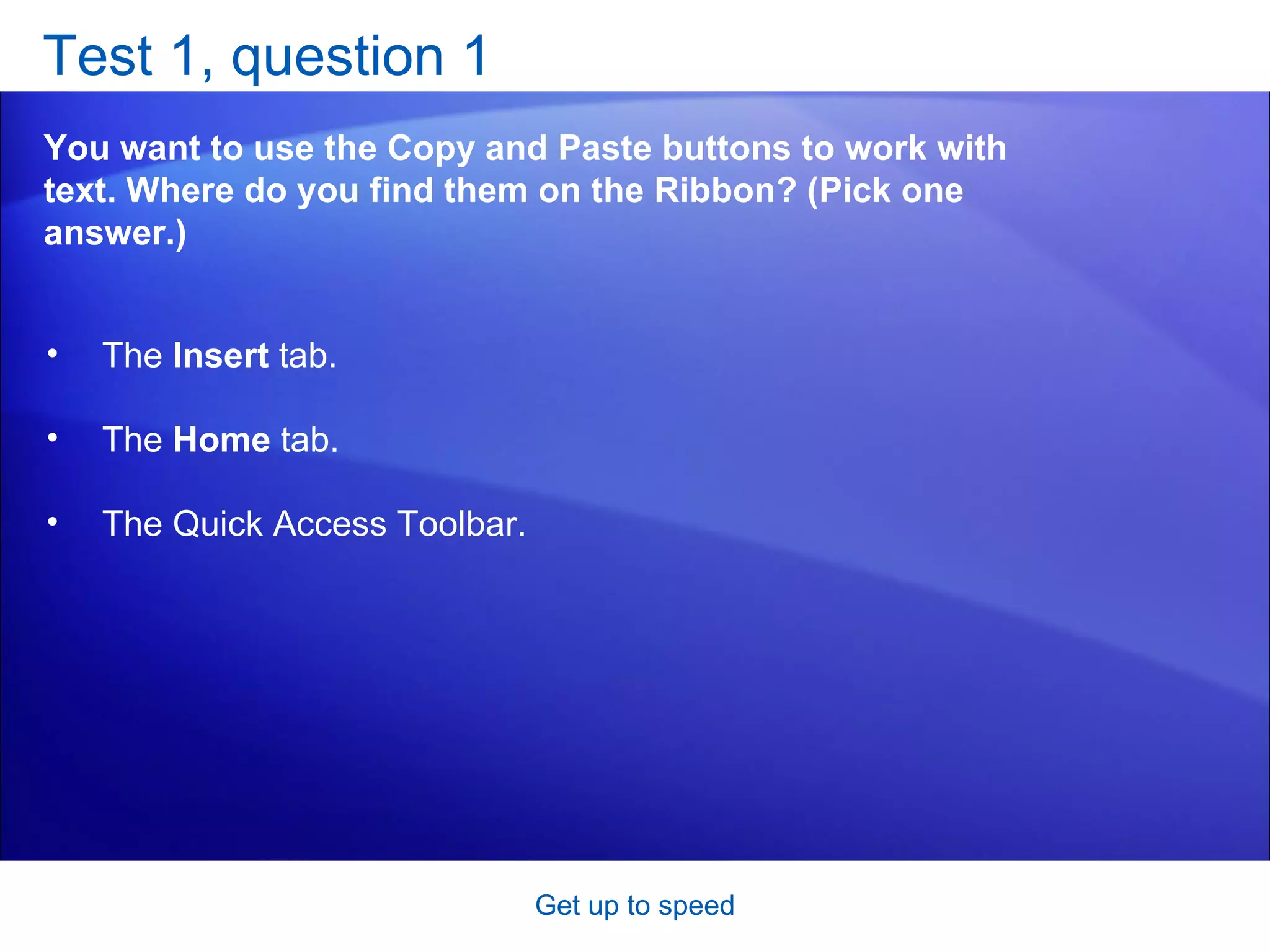 Test 1, question 1 You want to use the Copy and Paste buttons to work with text. Where do you find them on the Ribbon? (Pick one answer.) Get up to speed The  Insert  tab.  The  Home  tab.  The Quick Access Toolbar. 
