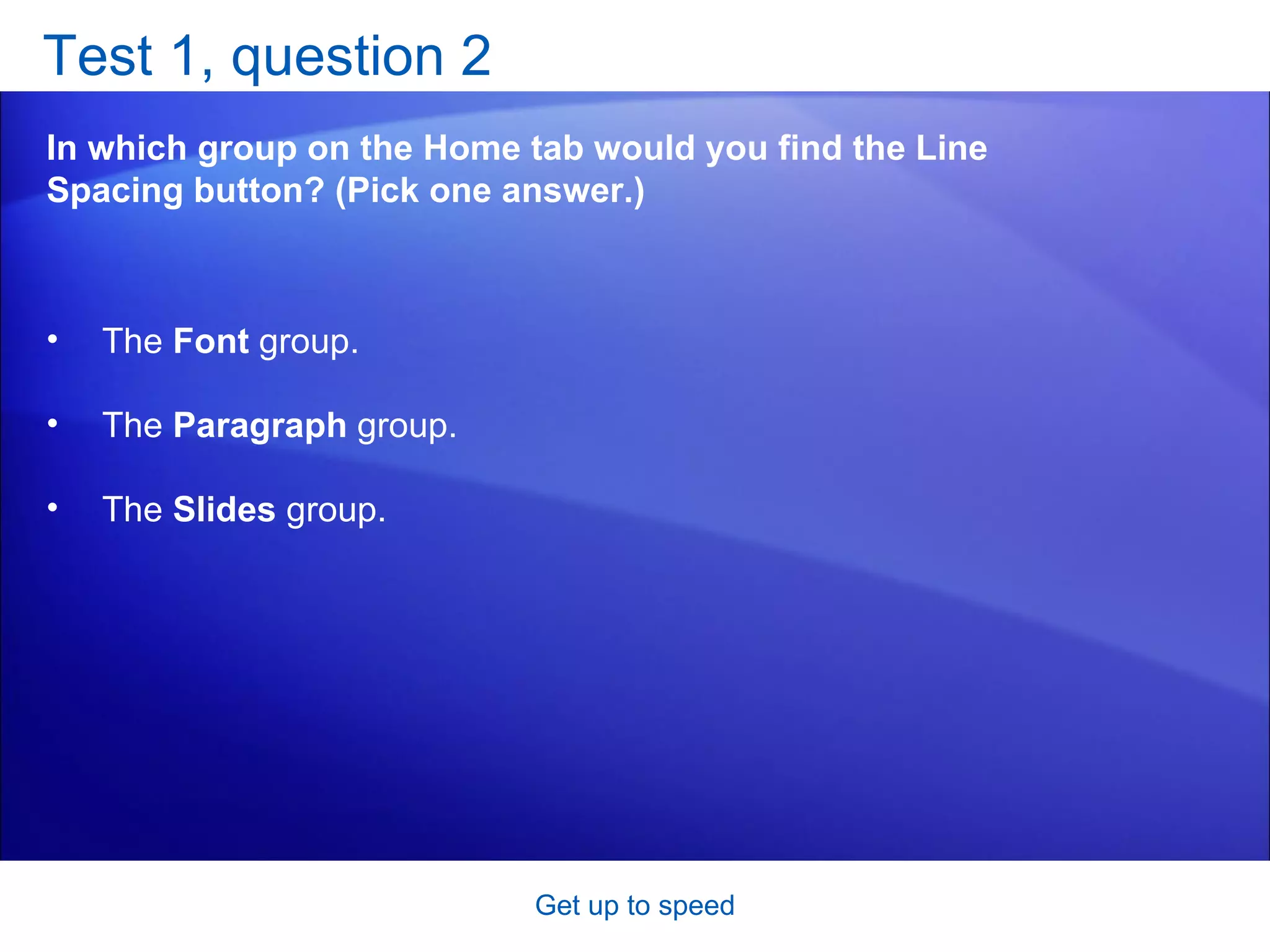 Test 1, question 2 In which group on the Home tab would you find the Line Spacing button? (Pick one answer.) Get up to speed The  Font  group.  The  Paragraph  group.  The  Slides  group.  