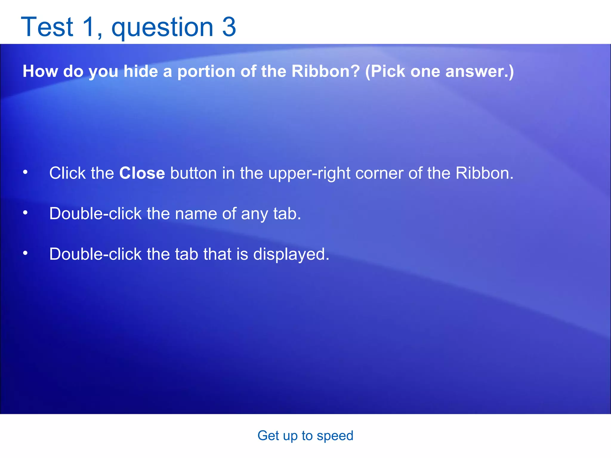 Test 1, question 3 How do you hide a portion of the Ribbon? (Pick one answer.) Get up to speed Click the  Close  button in the upper-right corner of the Ribbon.  Double-click the name of any tab.  Double-click the tab that is displayed.  