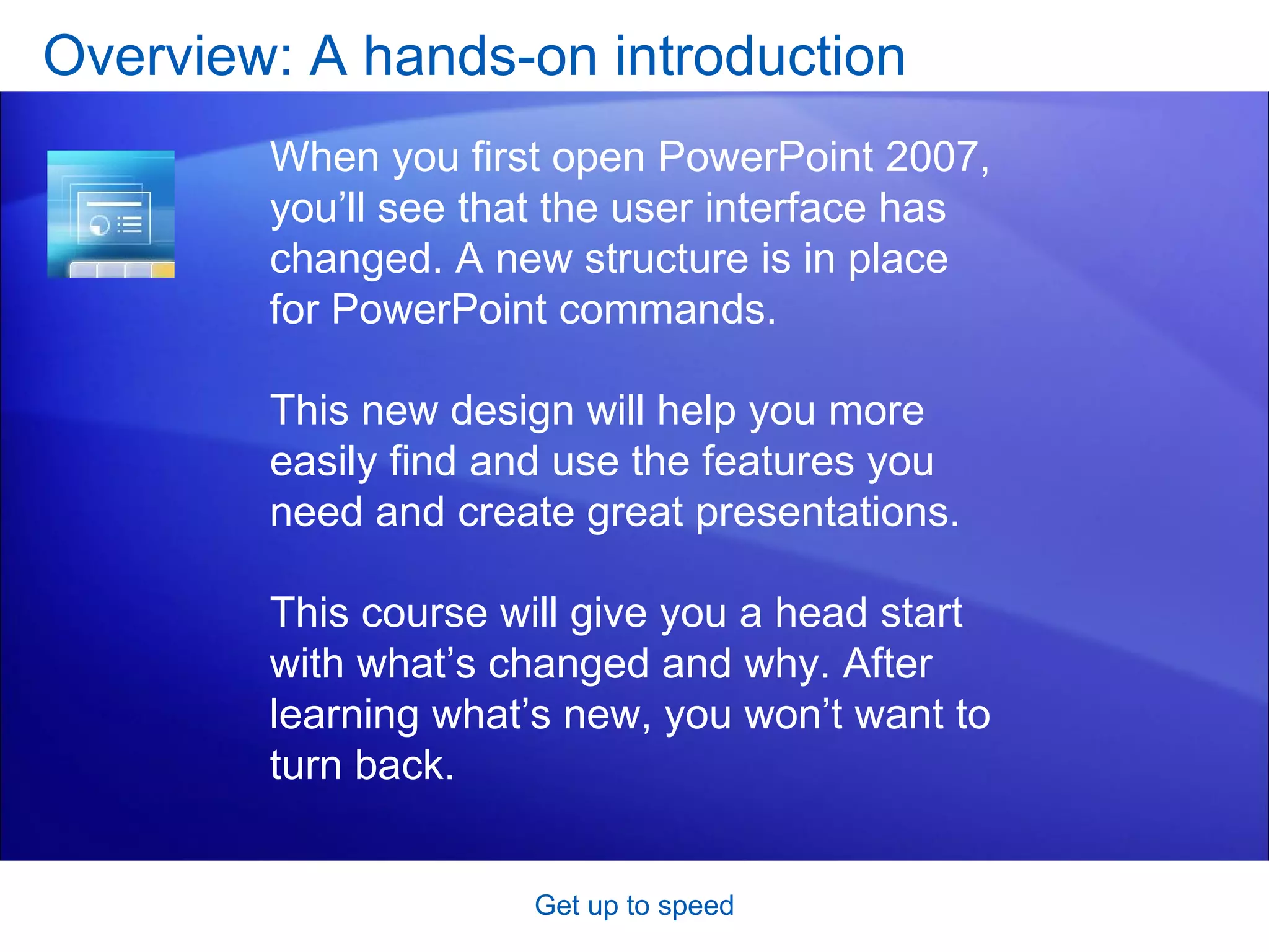 Overview: A hands-on introduction Get up to speed When you first open PowerPoint 2007, you’ll see that the user interface has changed. A new structure is in place for PowerPoint commands.  This new design will help you more easily find and use the features you need and create great presentations.  This course will give you a head start with what’s changed and why. After learning what’s new, you won’t want to turn back.  