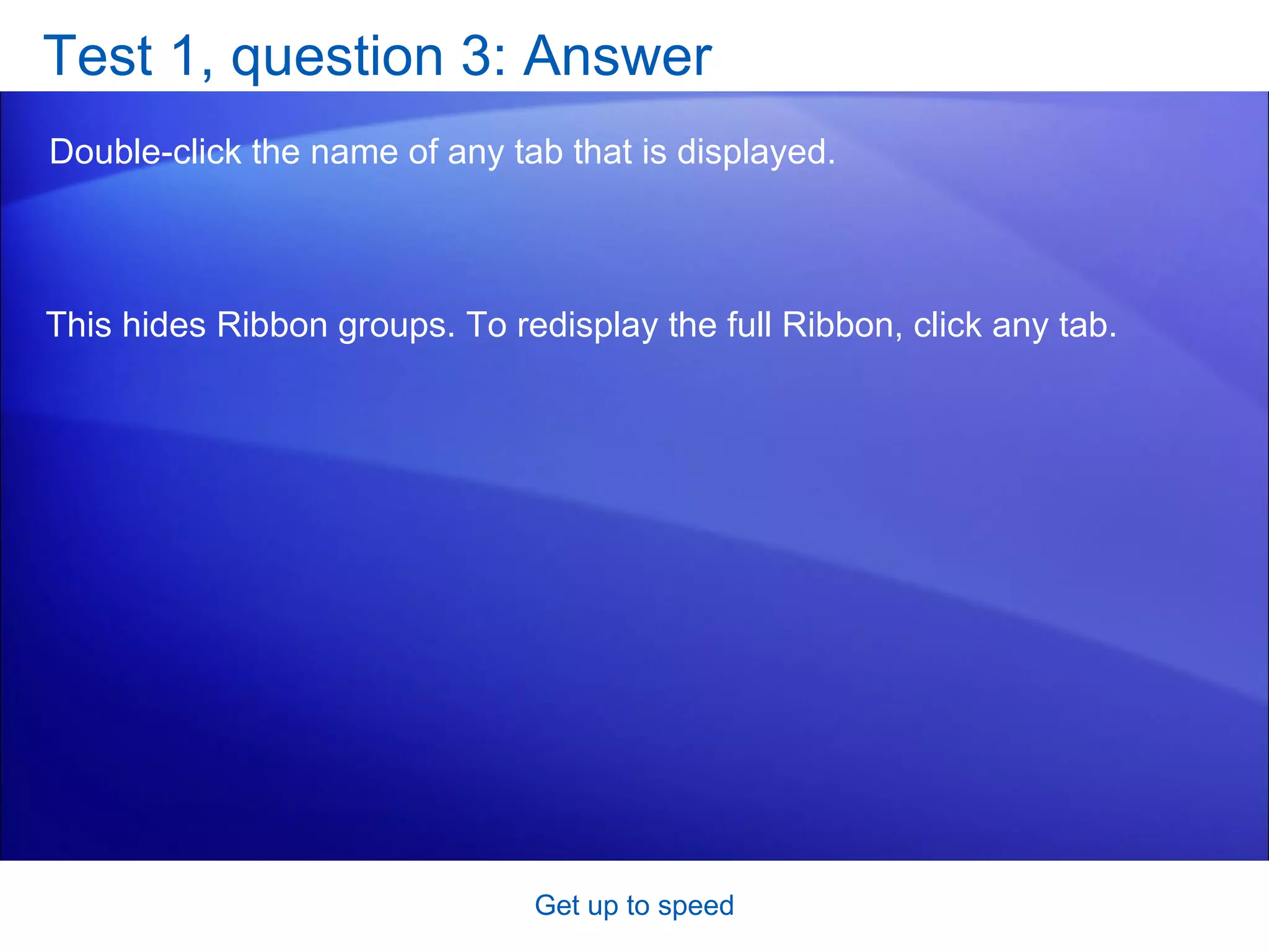 Test 1, question 3: Answer Double-click the name of any tab that is displayed.  Get up to speed This hides Ribbon groups. To redisplay the full Ribbon, click any tab. 