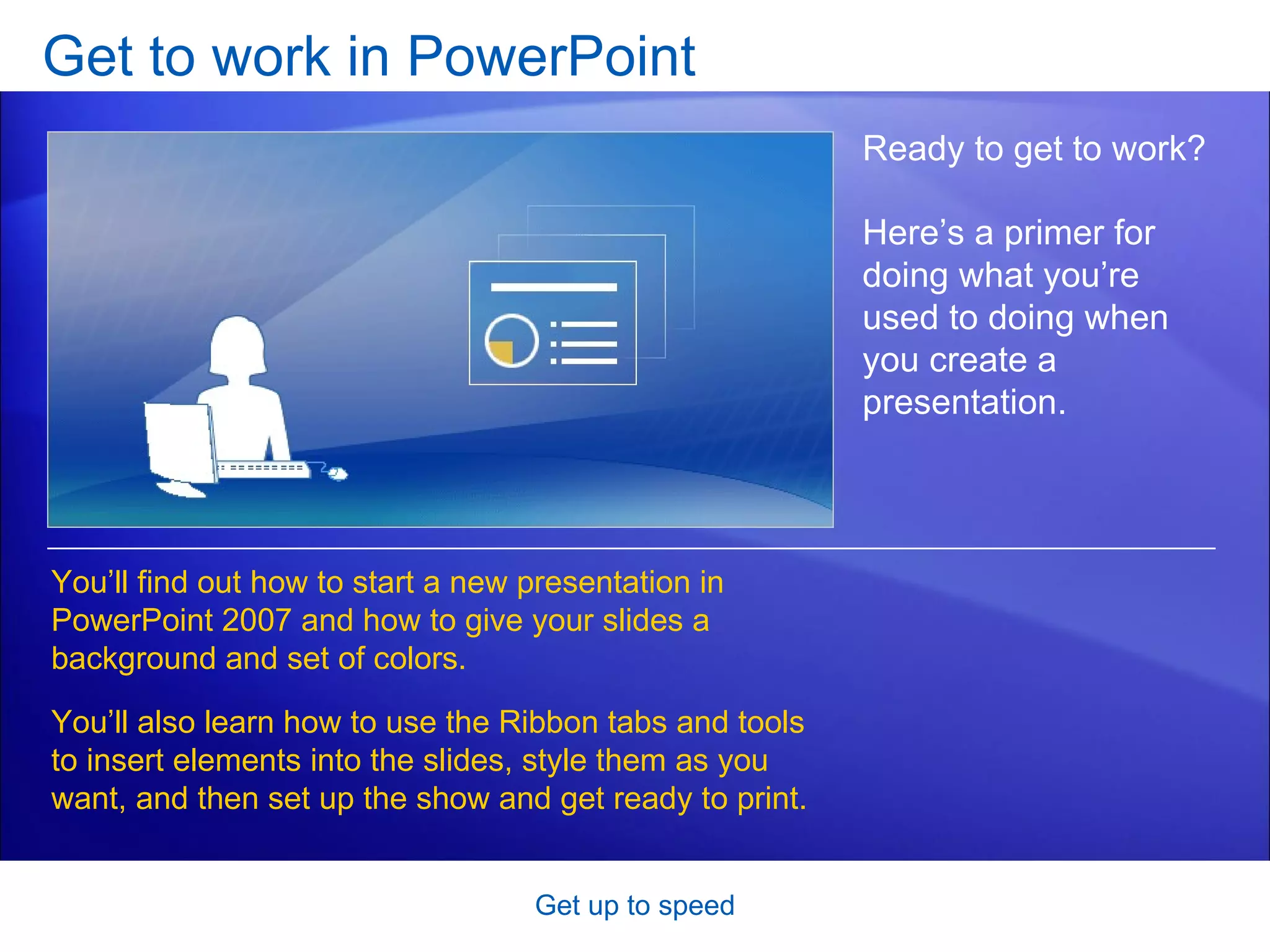 Get to work in PowerPoint Get up to speed Ready to get to work? Here’s a primer for doing what you’re used to doing when you create a presentation. You’ll find out how to start a new presentation in PowerPoint 2007 and how to give your slides a background and set of colors. You’ll also learn how to use the Ribbon tabs and tools to insert elements into the slides, style them as you want, and then set up the show and get ready to print.  